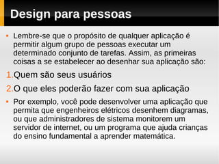 Design para pessoas
   Lembre-se que o propósito de qualquer aplicação é
    permitir algum grupo de pessoas executar um
    determinado conjunto de tarefas. Assim, as primeiras
    coisas a se estabelecer ao desenhar sua aplicação são:
1.Quem são seus usuários
2.O que eles poderão fazer com sua aplicação
   Por exemplo, você pode desenvolver uma aplicação que
    permita que engenheiros elétricos desenhem diagramas,
    ou que administradores de sistema monitorem um
    servidor de internet, ou um programa que ajuda crianças
    do ensino fundamental a aprender matemática.
 