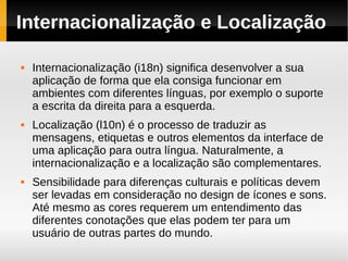 Internacionalização e Localização

   Internacionalização (i18n) significa desenvolver a sua
    aplicação de forma que ela consiga funcionar em
    ambientes com diferentes línguas, por exemplo o suporte
    a escrita da direita para a esquerda.
   Localização (l10n) é o processo de traduzir as
    mensagens, etiquetas e outros elementos da interface de
    uma aplicação para outra língua. Naturalmente, a
    internacionalização e a localização são complementares.
   Sensibilidade para diferenças culturais e políticas devem
    ser levadas em consideração no design de ícones e sons.
    Até mesmo as cores requerem um entendimento das
    diferentes conotações que elas podem ter para um
    usuário de outras partes do mundo.
 