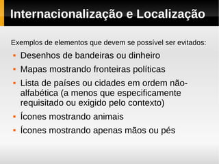 Internacionalização e Localização

Exemplos de elementos que devem se possível ser evitados:
   Desenhos de bandeiras ou dinheiro
   Mapas mostrando fronteiras políticas
   Lista de países ou cidades em ordem não-
    alfabética (a menos que especificamente
    requisitado ou exigido pelo contexto)
   Ícones mostrando animais
   Ícones mostrando apenas mãos ou pés
 