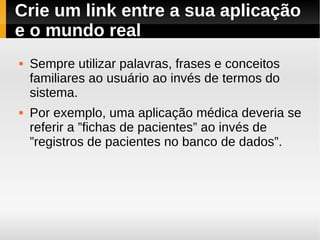 Crie um link entre a sua aplicação
e o mundo real
   Sempre utilizar palavras, frases e conceitos
    familiares ao usuário ao invés de termos do
    sistema.
   Por exemplo, uma aplicação médica deveria se
    referir a ”fichas de pacientes” ao invés de
    ”registros de pacientes no banco de dados”.
 