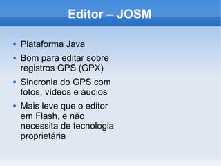 Editor – JOSM

   Plataforma Java
   Bom para editar sobre
    registros GPS (GPX)
   Sincronia do GPS com
    fotos, vídeos e áudios
   Mais leve que o editor
    em Flash, e não
    necessita de tecnologia
    proprietária
 