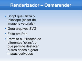 Renderizador – Osmarender

   Script que utiliza o
    Inkscape (editor de
    imagens vetoriais)
   Gera arquivos SVG
   Feito em Perl
   Permite a utilização de
    diferentes ”skins”, o
    que permite destacar
    outros dados e gerar
    mapas derivados
 