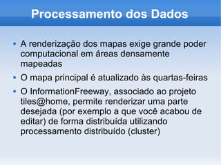 Processamento dos Dados

   A renderização dos mapas exige grande poder
    computacional em áreas densamente
    mapeadas
   O mapa principal é atualizado às quartas-feiras
   O InformationFreeway, associado ao projeto
    tiles@home, permite renderizar uma parte
    desejada (por exemplo a que você acabou de
    editar) de forma distribuída utilizando
    processamento distribuído (cluster)
 