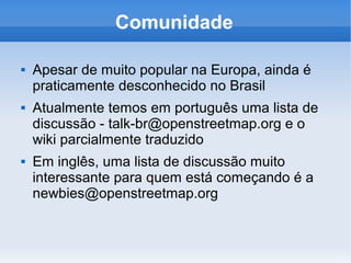 Comunidade

   Apesar de muito popular na Europa, ainda é
    praticamente desconhecido no Brasil
   Atualmente temos em português uma lista de
    discussão - talk-br@openstreetmap.org e o
    wiki parcialmente traduzido
   Em inglês, uma lista de discussão muito
    interessante para quem está começando é a
    newbies@openstreetmap.org
 