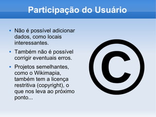 Participação do Usuário




                                ©
   Não é possível adicionar
    dados, como locais
    interessantes.
   Também não é possível
    corrigir eventuais erros.
   Projetos semelhantes,
    como o Wikimapia,
    também tem a licença
    restritiva (copyright), o
    que nos leva ao próximo
    ponto...
 