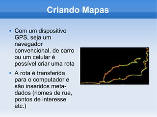 Criando Mapas

   Com um dispositivo
    GPS, seja um
    navegador
    convencional, de carro
    ou um celular é
    possível criar uma rota
   A rota é transferida
    para o computador e
    são inseridos meta-
    dados (nomes de rua,
    pontos de interesse
    etc.)
 
