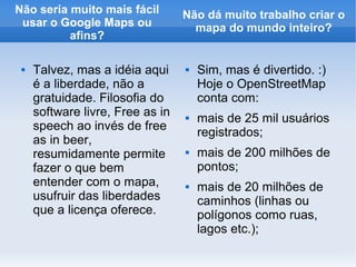 Não seria muito mais fácil        Não dá muito trabalho criar o
 usar o Google Maps ou              mapa do mundo inteiro?
          afins?

    Talvez, mas a idéia aqui        Sim, mas é divertido. :)
     é a liberdade, não a             Hoje o OpenStreetMap
     gratuidade. Filosofia do         conta com:
     software livre, Free as in      mais de 25 mil usuários
     speech ao invés de free
                                      registrados;
     as in beer,
     resumidamente permite           mais de 200 milhões de
     fazer o que bem                  pontos;
     entender com o mapa,            mais de 20 milhões de
     usufruir das liberdades          caminhos (linhas ou
     que a licença oferece.           polígonos como ruas,
                                      lagos etc.);
 