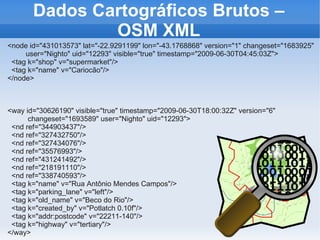 Dados Cartográficos Brutos –
               OSM XML
<node id="431013573" lat="-22.9291199" lon="-43.1768868" version="1" changeset="1683925"
     user="Nighto" uid="12293" visible="true" timestamp="2009-06-30T04:45:03Z">
 <tag k="shop" v="supermarket"/>
 <tag k="name" v="Cariocão"/>
</node>



<way id="30626190" visible="true" timestamp="2009-06-30T18:00:32Z" version="6"
      changeset="1693589" user="Nighto" uid="12293">
 <nd ref="344903437"/>
 <nd ref="327432750"/>
 <nd ref="327434076"/>
 <nd ref="35576993"/>
 <nd ref="431241492"/>
 <nd ref="218191110"/>
 <nd ref="338740593"/>
 <tag k="name" v="Rua Antônio Mendes Campos"/>
 <tag k="parking_lane" v="left"/>
 <tag k="old_name" v="Beco do Rio"/>
 <tag k="created_by" v="Potlatch 0.10f"/>
 <tag k="addr:postcode" v="22211-140"/>
 <tag k="highway" v="tertiary"/>
</way>
 