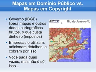 Mapas em Domínio Público vs.
         Mapas em Copyright
   Governo (IBGE)
    libera mapas e outros
    dados cartográficos
    brutos, o que custa
    dinheiro (impostos)
   Empresas o utilizam,
    adicionam detalhes, e
    cobram por isso
   Você paga duas
    vezes, mas não é só
    isso...
 