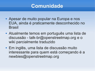 Comunidade

   Apesar de muito popular na Europa e nos
    EUA, ainda é praticamente desconhecido no
    Brasil
   Atualmente temos em português uma lista de
    discussão - talk-br@openstreetmap.org e o
    wiki parcialmente traduzido
   Em inglês, uma lista de discussão muito
    interessante para quem está começando é a
    newbies@openstreetmap.org
 