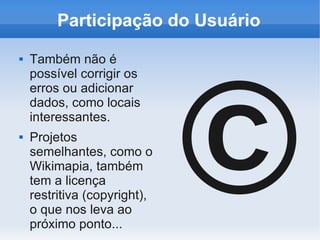Participação do Usuário




                              ©
   Também não é
    possível corrigir os
    erros ou adicionar
    dados, como locais
    interessantes.
   Projetos
    semelhantes, como o
    Wikimapia, também
    tem a licença
    restritiva (copyright),
    o que nos leva ao
    próximo ponto...
 
