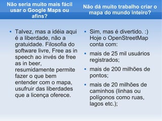 Não seria muito mais fácil        Não dá muito trabalho criar o
 usar o Google Maps ou              mapa do mundo inteiro?
          afins?

    Talvez, mas a idéia aqui        Sim, mas é divertido. :)
     é a liberdade, não a             Hoje o OpenStreetMap
     gratuidade. Filosofia do         conta com:
     software livre, Free as in      mais de 25 mil usuários
     speech ao invés de free
                                      registrados;
     as in beer,
     resumidamente permite           mais de 200 milhões de
     fazer o que bem                  pontos;
     entender com o mapa,            mais de 20 milhões de
     usufruir das liberdades          caminhos (linhas ou
     que a licença oferece.           polígonos como ruas,
                                      lagos etc.);
 