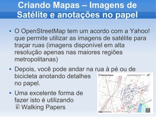 Criando Mapas – Imagens de
    Satélite e anotações no papel
   O OpenStreetMap tem um acordo com a Yahoo!
    que permite utilizar as imagens de satélite para
    traçar ruas (imagens disponível em alta
    resolução apenas nas maiores regiões
    metropolitanas)
   Depois, você pode andar na rua à pé ou de
    bicicleta anotando detalhes
    no papel.
   Uma excelente forma de
    fazer isto é utilizando
       Walking Papers
 
