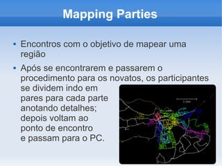 Mapping Parties

   Encontros com o objetivo de mapear uma
    região
   Após se encontrarem e passarem o
    procedimento para os novatos, os participantes
    se dividem indo em
    pares para cada parte
    anotando detalhes;
    depois voltam ao
    ponto de encontro
    e passam para o PC.
 