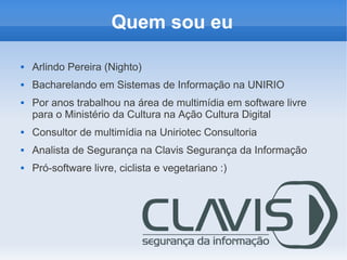 Quem sou eu

   Arlindo Pereira (Nighto)
   Bacharelando em Sistemas de Informação na UNIRIO
   Por anos trabalhou na área de multimídia em software livre
    para o Ministério da Cultura na Ação Cultura Digital
   Consultor de multimídia na Uniriotec Consultoria
   Analista de Segurança na Clavis Segurança da Informação
   Pró-software livre, ciclista e vegetariano :)
 