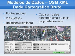 Modelos de Dados – OSM XML
       Dado Cartográfico Bruto
   Pontos (nodes)            Cada um deles
   Vias (ways)                contendo uma ou mais
                               propriedade=valor
   Relações (relations)
 