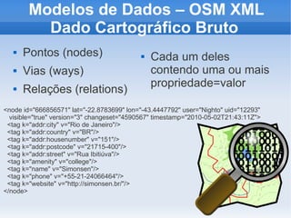 Modelos de Dados – OSM XML
          Dado Cartográfico Bruto
      Pontos (nodes)                         Cada um deles
      Vias (ways)                             contendo uma ou mais
                                               propriedade=valor
      Relações (relations)
<node id="666856571" lat="-22.8783699" lon="-43.4447792" user="Nighto" uid="12293"
  visible="true" version="3" changeset="4590567" timestamp="2010-05-02T21:43:11Z">
 <tag k="addr:city" v="Rio de Janeiro"/>
 <tag k="addr:country" v="BR"/>
 <tag k="addr:housenumber" v="151"/>
 <tag k="addr:postcode" v="21715-400"/>
 <tag k="addr:street" v="Rua Ibitiúva"/>
 <tag k="amenity" v="college"/>
 <tag k="name" v="Simonsen"/>
 <tag k="phone" v="+55-21-24066464"/>
 <tag k="website" v="http://simonsen.br/"/>
</node>
 