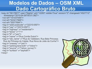 Modelos de Dados – OSM XML
          Dado Cartográfico Bruto
<way id="56178677" user="Nighto" uid="12293" visible="true" version="2" changeset="4527712"
   timestamp="2010-04-26T00:01:38Z">
 <nd ref="151037446"/>
 <nd ref="523417968"/>
 <nd ref="35577694"/>
 <tag k="addr:postcode" v="22210-050"/>
 <tag k="cep" v="22210-050"/>
 <tag k="highway" v="residential"/>
 <tag k="lanes" v="1"/>
 <tag k="lit" v="yes"/>
 <tag k="name" v="Rua Corrêa Dutra"/>
 <tag k="old_name" v="Rua do Valdetaro; Rua Bela Princesa;
  Rua da Princesa do Catete; Rua Nova de João da Cunha"/>
 <tag k="oneway" v="yes"/>
 <tag k="parking:lane:both" v="inline"/>
 <tag k="source" v="Yahoo; survey"/>
 <tag k="surface" v="asphalt"/>
</way>
 