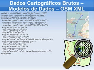 Dados Cartográficos Brutos –
       Modelos de Dados – OSM XML
<relation id="610748" user="Nighto" uid="12293"
visible="true" version="1" changeset="4528157"
timestamp="2010-04-26T04:01:57Z">
  <member type="node" ref="506042601" role=""/>
  <member type="way" ref="47513738" role=""/>
  <member type="node" ref="607513137" role=""/>
  <tag k="bicycle" v="yes"/>
  <tag k="duration" v="70"/>
  <tag k="foot" v="yes"/>
  <tag k="motorcar" v="no"/>
  <tag k="motorcycle" v="no"/>
  <tag k="name" v="Praça XV de Novembro-Paquetá"/>
  <tag k="operator" v="Barcas S/A"/>
  <tag k="route" v="ferry"/>
  <tag k="source" v="GPS"/>
  <tag k="type" v="route"/>
  <tag k="website" v="http://www.barcas-sa.com.br/"/>
</relation>
 