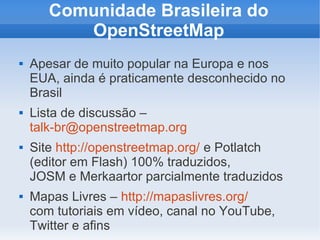 Comunidade Brasileira do
          OpenStreetMap
   Apesar de muito popular na Europa e nos
    EUA, ainda é praticamente desconhecido no
    Brasil
   Lista de discussão –
    talk-br@openstreetmap.org
   Site http://openstreetmap.org/ e Potlatch
    (editor em Flash) 100% traduzidos,
    JOSM e Merkaartor parcialmente traduzidos
   Mapas Livres – http://mapaslivres.org/
    com tutoriais em vídeo, canal no YouTube,
    Twitter e afins
 