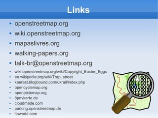 Links
   openstreetmap.org
   wiki.openstreetmap.org
   mapaslivres.org
   walking-papers.org
   talk-br@openstreetmap.org
   wiki.openstreetmap.org/wiki/Copyright_Easter_Eggs
   en.wikipedia.org/wiki/Trap_street
   kaerast.blogbound.com/ukrail/index.php
   opencyclemap.org
   openpistemap.org
   öpnvkarte.de
   cloudmade.com
   parking.openstreetmap.de
   itoworld.com
 
