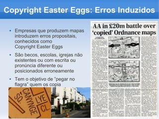 Copyright Easter Eggs: Erros Induzidos

    Empresas que produzem mapas
     introduzem erros propositais,
     conhecidos como
     Copyright Easter Eggs
    São becos, escolas, igrejas não
     existentes ou com escrita ou
     pronúncia diferente ou
     posicionados erroneamente
    Tem o objetivo de ”pegar no
     flagra” quem os copia
 