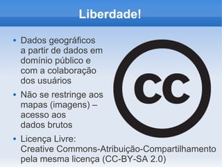Liberdade!
   Dados geográficos
    a partir de dados em
    domínio público e
    com a colaboração
    dos usuários
   Não se restringe aos
    mapas (imagens) –
    acesso aos
    dados brutos
   Licença Livre:
    Creative Commons-Atribuição-Compartilhamento
    pela mesma licença (CC-BY-SA 2.0)
 