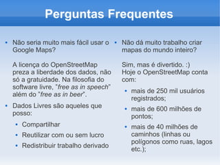 Perguntas Frequentes

   Não seria muito mais fácil usar o        Não dá muito trabalho criar
    Google Maps?                              mapas do mundo inteiro?

    A licença do OpenStreetMap                Sim, mas é divertido. :)
    preza a liberdade dos dados, não          Hoje o OpenStreetMap conta
    só a gratuidade. Na filosofia do          com:
    software livre, ”free as in speech”           mais de 250 mil usuários
    além do ”free as in beer”.
                                                   registrados;
   Dados Livres são aqueles que                  mais de 600 milhões de
    posso:                                         pontos;
        Compartilhar                             mais de 40 milhões de
        Reutilizar com ou sem lucro               caminhos (linhas ou
                                                   polígonos como ruas, lagos
        Redistribuir trabalho derivado
                                                   etc.);
 