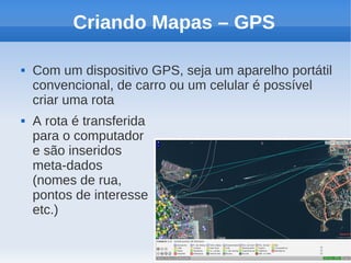 Criando Mapas – GPS

   Com um dispositivo GPS, seja um aparelho portátil
    convencional, de carro ou um celular é possível
    criar uma rota
   A rota é transferida
    para o computador
    e são inseridos
    meta-dados
    (nomes de rua,
    pontos de interesse
    etc.)
 