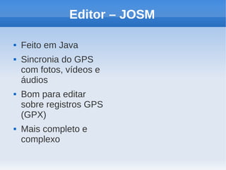 Editor – JOSM

   Feito em Java
   Sincronia do GPS
    com fotos, vídeos e
    áudios
   Bom para editar
    sobre registros GPS
    (GPX)
   Mais completo e
    complexo
 