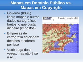 Mapas em Domínio Público vs.
          Mapas em Copyright
   Governo (IBGE)
    libera mapas e outros
    dados cartográficos
    brutos, o que custa
    dinheiro (impostos)
   Empresas de
    cartografia adicionam
    detalhes e cobram
    por isso
   Você paga duas
    vezes, mas não é só
    isso...
 