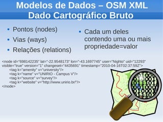 Modelos de Dados – OSM XML
          Dado Cartográfico Bruto
      Pontos (nodes)                          Cada um deles
      Vias (ways)                              contendo uma ou mais
                                                propriedade=valor
      Relações (relations)
<node id="698142235" lat="-22.9548173" lon="-43.1697745" user="Nighto" uid="12293"
visible="true" version="1" changeset="4435691" timestamp="2010-04-16T02:37:59Z">
     <tag k="amenity" v="university"/>
     <tag k="name" v="UNIRIO - Campus V"/>
     <tag k="source" v="survey"/>
     <tag k="website" v="http://www.unirio.br/"/>
</node>
 