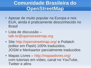 Comunidade Brasileira do
          OpenStreetMap
   Apesar de muito popular na Europa e nos
    EUA, ainda é praticamente desconhecido no
    Brasil
   Lista de discussão –
    talk-br@openstreetmap.org
   Site http://openstreetmap.org/ e Potlatch
    (editor em Flash) 100% traduzidos,
    JOSM e Merkaartor parcialmente traduzidos
   Mapas Livres – http://mapaslivres.org/
    com tutoriais em vídeo, canal no YouTube,
    Twitter e afins
 