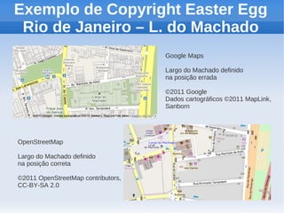 Exemplo de Copyright Easter Egg
 Rio de Janeiro – L. do Machado
                                    Google Maps

                                    Largo do Machado definido
                                    na posição errada

                                    ©2011 Google
                                    Dados cartográficos ©2011 MapLink,
                                    Sanborn




OpenStreetMap

Largo do Machado definido
na posição correta

©2011 OpenStreetMap contributors,
CC-BY-SA 2.0
 