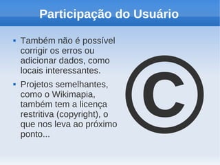 Participação do Usuário




                                ©
   Também não é possível
    corrigir os erros ou
    adicionar dados, como
    locais interessantes.
   Projetos semelhantes,
    como o Wikimapia,
    também tem a licença
    restritiva (copyright), o
    que nos leva ao próximo
    ponto...
 