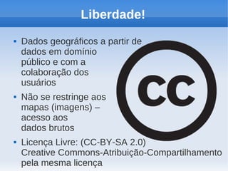 Liberdade!
   Dados geográficos a partir de
    dados em domínio
    público e com a
    colaboração dos
    usuários
   Não se restringe aos
    mapas (imagens) –
    acesso aos
    dados brutos
   Licença Livre: (CC-BY-SA 2.0)
    Creative Commons-Atribuição-Compartilhamento
    pela mesma licença
 