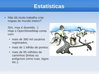 Estatísticas
   Não dá muito trabalho criar
    mapas do mundo inteiro?

    Sim, mas é divertido. :)
    Hoje o OpenStreetMap conta
    com:
        mais de 380 mil usuários
         registrados;
        mais de 1 bilhão de pontos;
        mais de 85 milhões de
         caminhos (linhas ou
         polígonos como ruas, lagos
         etc.);
 