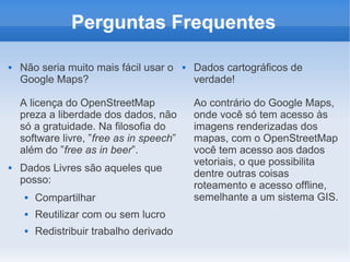 Perguntas Frequentes

   Não seria muito mais fácil usar o        Dados cartográficos de
    Google Maps?                              verdade!

    A licença do OpenStreetMap                Ao contrário do Google Maps,
    preza a liberdade dos dados, não          onde você só tem acesso às
    só a gratuidade. Na filosofia do          imagens renderizadas dos
    software livre, ”free as in speech”       mapas, com o OpenStreetMap
    além do ”free as in beer”.                você tem acesso aos dados
                                              vetoriais, o que possibilita
   Dados Livres são aqueles que
                                              dentre outras coisas
    posso:
                                              roteamento e acesso offline,
        Compartilhar                         semelhante a um sistema GIS.
        Reutilizar com ou sem lucro
        Redistribuir trabalho derivado
 