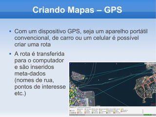 Criando Mapas – GPS

   Com um dispositivo GPS, seja um aparelho portátil
    convencional, de carro ou um celular é possível
    criar uma rota
   A rota é transferida
    para o computador
    e são inseridos
    meta-dados
    (nomes de rua,
    pontos de interesse
    etc.)
 