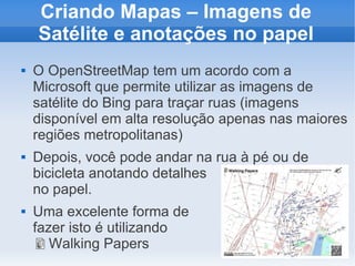 Criando Mapas – Imagens de
    Satélite e anotações no papel
   O OpenStreetMap tem um acordo com a
    Microsoft que permite utilizar as imagens de
    satélite do Bing para traçar ruas (imagens
    disponível em alta resolução apenas nas maiores
    regiões metropolitanas)
   Depois, você pode andar na rua à pé ou de
    bicicleta anotando detalhes
    no papel.
   Uma excelente forma de
    fazer isto é utilizando
       Walking Papers
 