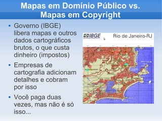 Mapas em Domínio Público vs.
          Mapas em Copyright
   Governo (IBGE)
    libera mapas e outros
    dados cartográficos
    brutos, o que custa
    dinheiro (impostos)
   Empresas de
    cartografia adicionam
    detalhes e cobram
    por isso
   Você paga duas
    vezes, mas não é só
    isso...
 