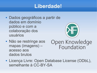 Liberdade!
   Dados geográficos a partir de
    dados em domínio
    público e com a
    colaboração dos
    usuários
   Não se restringe aos
    mapas (imagens) –
    acesso aos
    dados brutos
   Licença Livre: Open Database License (ODbL),
    semelhante à CC-BY-SA
 