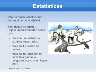 Estatísticas
   Não dá muito trabalho criar
    mapas do mundo inteiro?

    Sim, mas é divertido. :)
    Hoje o OpenStreetMap conta
    com:
        mais de um milhão de
         usuários registrados;
        mais de 1,7 bilhão de
         pontos;
        mais de 150 milhões de
         caminhos (linhas ou
         polígonos como ruas, lagos
         etc.);
     Dados de 01/02/2013
 
