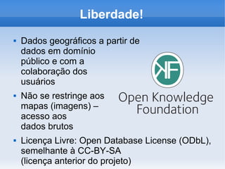 Liberdade!
 Dados geográficos a partir de
dados em domínio
público e com a
colaboração dos
usuários
 Não se restringe aos
mapas (imagens) –
acesso aos
dados brutos
 Licença Livre: Open Database License (ODbL),
semelhante à CC-BY-SA
(licença anterior do projeto)
 