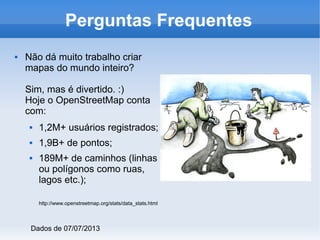  Não dá muito trabalho criar
mapas do mundo inteiro?
Sim, mas é divertido. :)
Hoje o OpenStreetMap conta
com:
 1,2M+ usuários registrados;
 1,9B+ de pontos;
 189M+ de caminhos (linhas
ou polígonos como ruas,
lagos etc.);
http://www.openstreetmap.org/stats/data_stats.html
Perguntas Frequentes
Dados de 07/07/2013
 