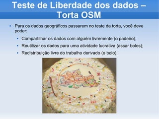 Teste de Liberdade dos dados –
Torta OSM
 Para os dados geográficos passarem no teste da torta, você deve
poder:
 Compartilhar os dados com alguém livremente (o padeiro);
 Reutilizar os dados para uma atividade lucrativa (assar bolos);
 Redistribuição livre do trabalho derivado (o bolo).
 