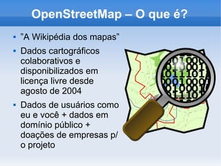 OpenStreetMap – O que é?
 ”A Wikipédia dos mapas”
 Dados cartográficos
colaborativos e
disponibilizados em
licença livre desde
agosto de 2004
 Dados de usuários como
eu e você + dados em
domínio público +
doações de empresas p/
o projeto
 