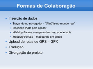 Formas de Colaboração
 Inserção de dados
 Traçando no navegador - ”SimCity no mundo real”
 Inserindo POIs pelo celular
 Walking Papers – mapeando com papel e lápis
 Mapping Parties – mapeando em grupo
 Upload de rotas de GPS – GPX
 Tradução
 Divulgação do projeto
 