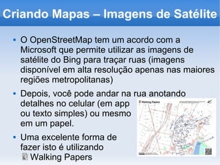 Criando Mapas – Imagens de Satélite
 O OpenStreetMap tem um acordo com a
Microsoft que permite utilizar as imagens de
satélite do Bing para traçar ruas (imagens
disponível em alta resolução apenas nas maiores
regiões metropolitanas)
 Depois, você pode andar na rua anotando
detalhes no celular (em app
ou texto simples) ou mesmo
em um papel.
 Uma excelente forma de
fazer isto é utilizando
Walking Papers
 