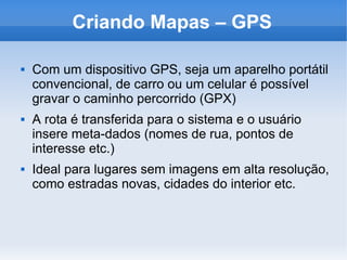 Criando Mapas – GPS
 Com um dispositivo GPS, seja um aparelho portátil
convencional, de carro ou um celular é possível
gravar o caminho percorrido (GPX)
 A rota é transferida para o sistema e o usuário
insere meta-dados (nomes de rua, pontos de
interesse etc.)
 Ideal para lugares sem imagens em alta resolução,
como estradas novas, cidades do interior etc.
 